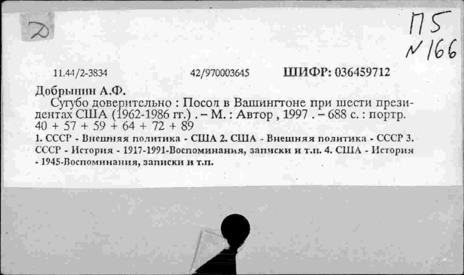 ﻿11.44/2-3834	42/970003645 ШИФР: 036459712
Добрынин А.Ф.
Сугубо доверительно : Посол в Вашингтоне при шести президентах США (1962-1986 гг.). - М.: Автор , 1997 . - 688 с.: портр. 40 + 57 + 59 + 64 + 72 + 89
1. СССР - Внешняя политика - США 2. США - Внешняя политика - СССР 3. СССР - История - 1917-1991-Воспоминания, записки и т.п. 4. США - История - 1945-Воспоминания, записки и т.п.